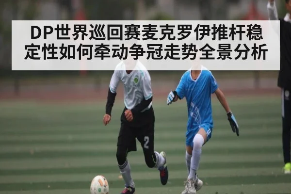 DP世界巡回赛麦克罗伊推杆稳定性如何牵动争冠走势全景分析