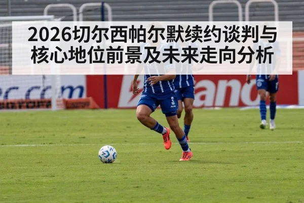 2026切尔西帕尔默续约谈判与核心地位前景及未来走向分析